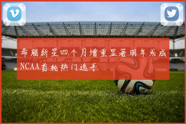 希腊新星四个月增重显著明年或成NCAA首轮热门选手