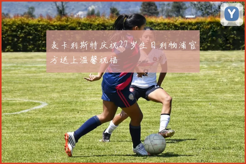 麦卡利斯特庆祝27岁生日利物浦官方送上温馨祝福