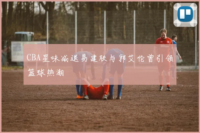 CBA星味减退易建联与郭艾伦曾引领篮球热潮