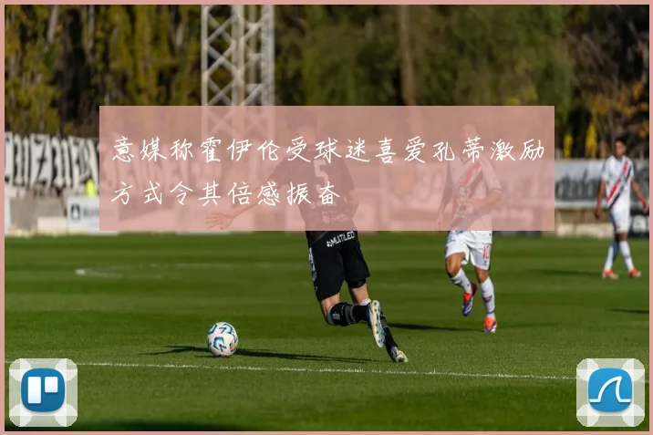 意媒称霍伊伦受球迷喜爱孔蒂激励方式令其倍感振奋