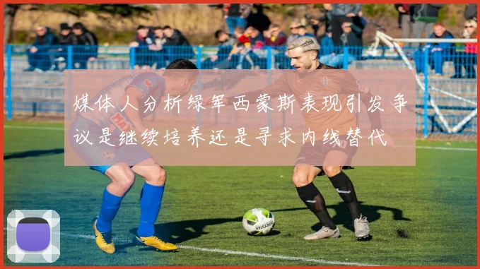 媒体人分析绿军西蒙斯表现引发争议是继续培养还是寻求内线替代