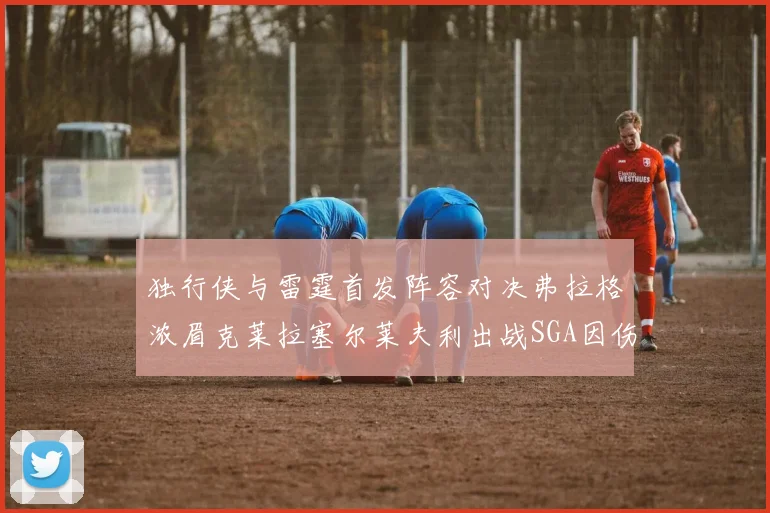 独行侠与雷霆首发阵容对决弗拉格浓眉克莱拉塞尔莱夫利出战SGA因伤缺席
