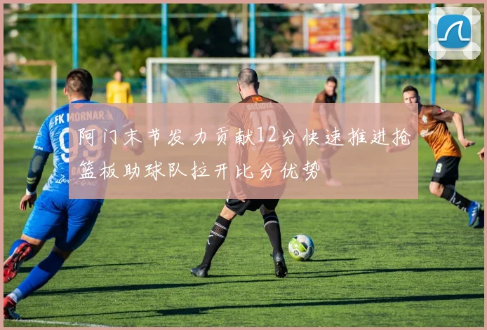 阿门末节发力贡献12分快速推进抢篮板助球队拉开比分优势