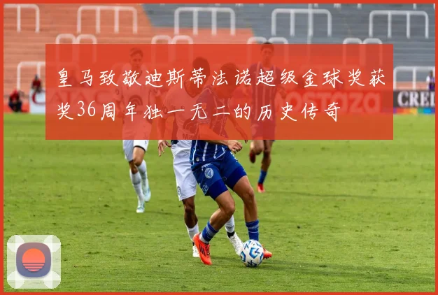 皇马致敬迪斯蒂法诺超级金球奖获奖36周年独一无二的历史传奇