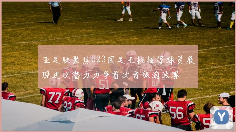 亚足联聚焦U23国足王钰栋等球员展现进攻潜力力争首次晋级淘汰赛