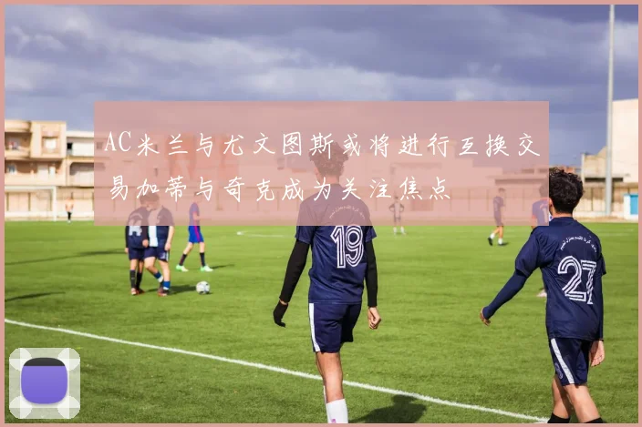 AC米兰与尤文图斯或将进行互换交易加蒂与奇克成为关注焦点