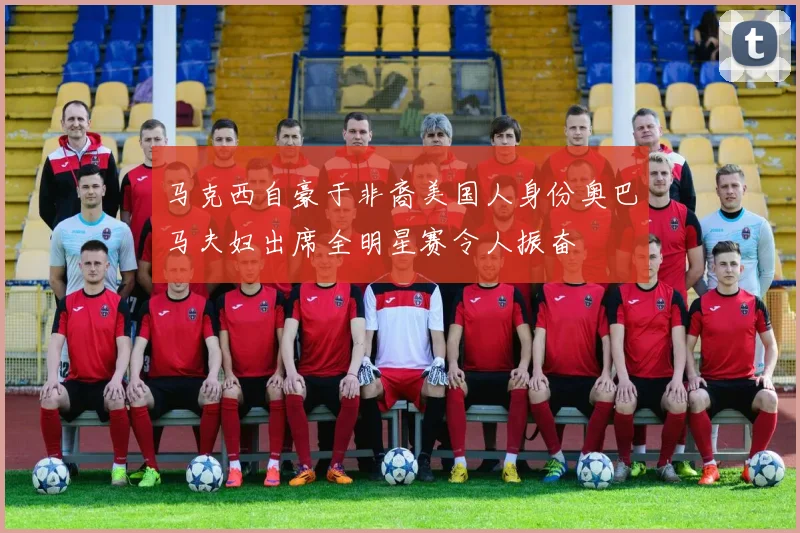 马克西自豪于非裔美国人身份奥巴马夫妇出席全明星赛令人振奋