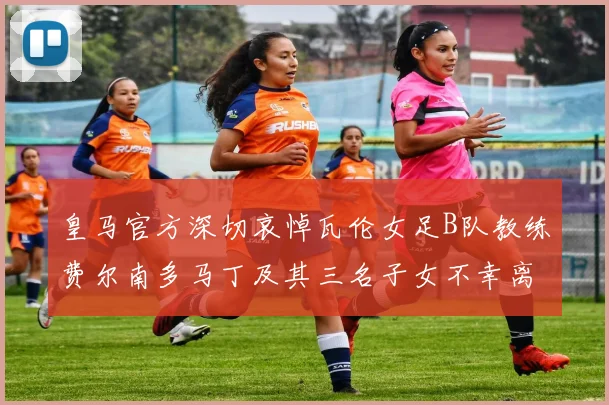 皇马官方深切哀悼瓦伦女足B队教练费尔南多马丁及其三名子女不幸离世