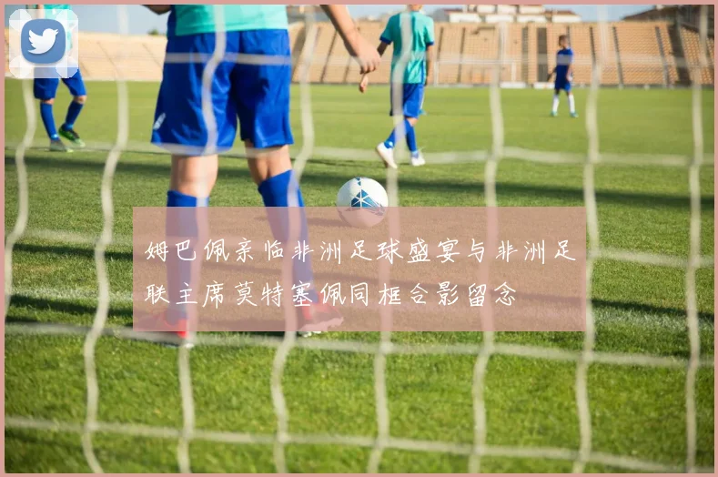 姆巴佩亲临非洲足球盛宴与非洲足联主席莫特塞佩同框合影留念