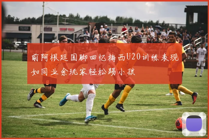 前阿根廷国脚回忆梅西U20训练表现如同业余玩家轻松踢小孩