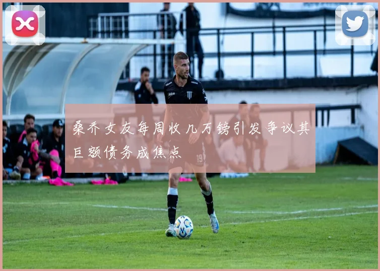 桑乔女友每周收几万镑引发争议其巨额债务成焦点