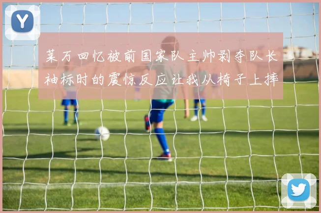 莱万回忆被前国家队主帅剥夺队长袖标时的震惊反应让我从椅子上摔了下来