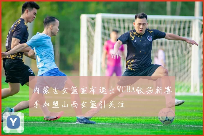 内蒙古女篮宣布退出WCBA张茹新赛季加盟山西女篮引关注