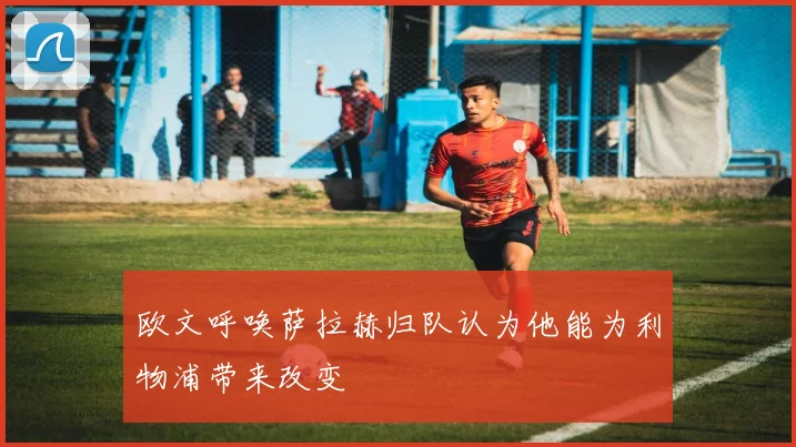 欧文呼唤萨拉赫归队认为他能为利物浦带来改变