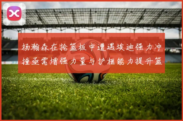 杨瀚森在抢篮板中遭遇埃迪强力冲撞亟需增强力量与护框能力提升篮板表现