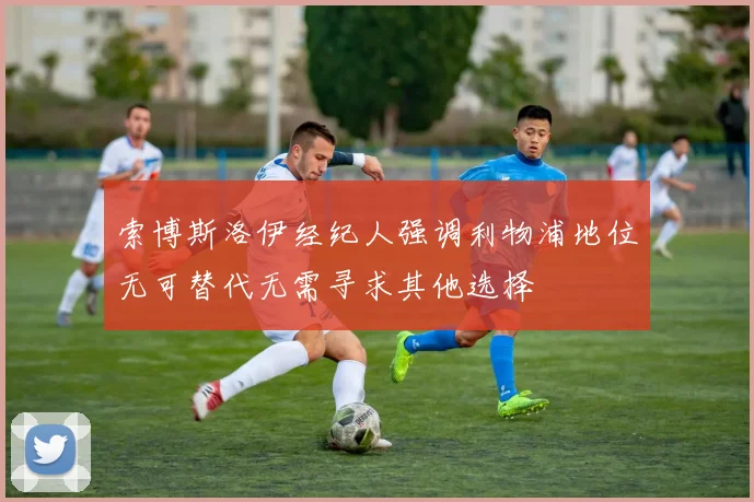 索博斯洛伊经纪人强调利物浦地位无可替代无需寻求其他选择