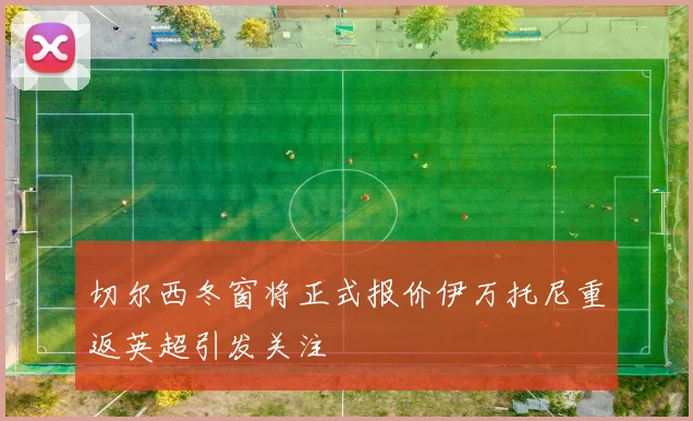 切尔西冬窗将正式报价伊万托尼重返英超引发关注