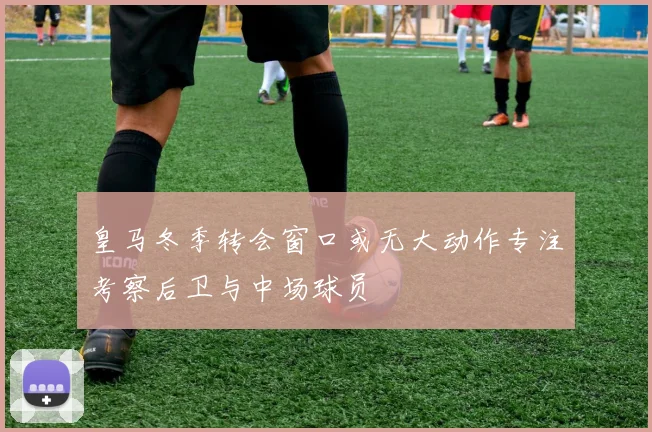 皇马冬季转会窗口或无大动作专注考察后卫与中场球员
