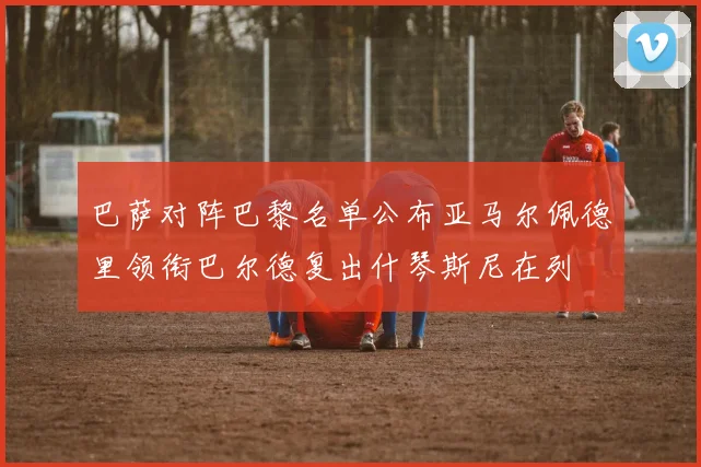 巴萨对阵巴黎名单公布亚马尔佩德里领衔巴尔德复出什琴斯尼在列