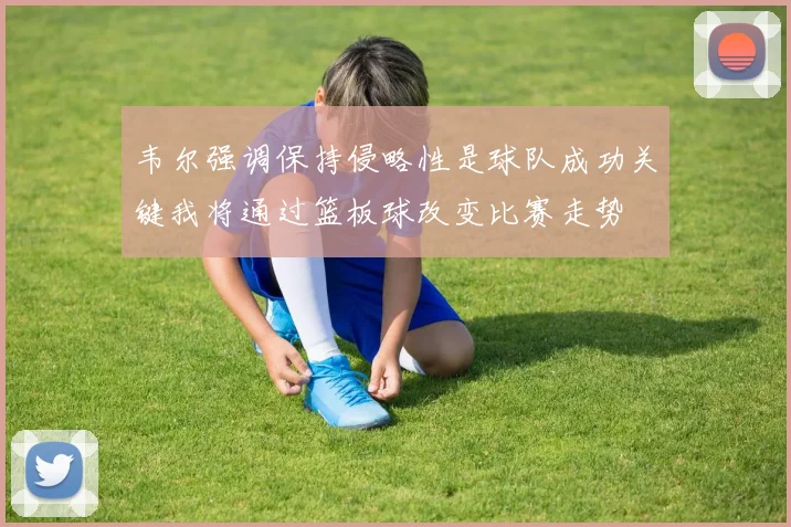 韦尔强调保持侵略性是球队成功关键我将通过篮板球改变比赛走势